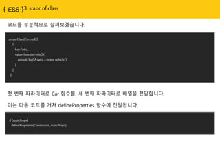 { ES6 }3. static of class
_createClass(Car,null, [
{
key:'info',
value:functioninfo(){
console.log('Acarisa motorvehicle.');
}
}
]);
코드를 부분적으로 살펴보겠습니다.
첫 번째 파라미터로 Car 함수를, 세 번째 파라미터로 배열을 전달합니다.
이는 다음 코드를 거쳐 defineProperties 함수에 전달됩니다.
if (staticProps)
defineProperties(Constructor,staticProps);
 