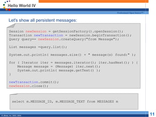 Hello World IV
                                                               Professional Open Source™


  Let's show all persistent messages:

         Session newSession = getSessionFactory().openSession();
         Transaction newTransaction = newSession.beginTransaction();
         Query query== newSession.createQuery("from Message");

         List messages =query.list();

         System.out.println( messages.size() + " message(s) found:" );

         for ( Iterator iter = messages.iterator(); iter.hasNext(); ) {
             Message message = (Message) iter.next();
             System.out.println( message.getText() );
         }

         newTransaction.commit();
         newSession.close();



             select m.MESSAGE_ID, m.MESSAGE_TEXT from MESSAGES m


© JBoss, Inc. 2003, 2004.                                                                  11
 