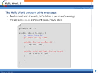 Hello World I
                                                                      Professional Open Source™


  The Hello World program prints messages
           – To demonstrate Hibernate, let’s define a persistent message
           – we use a Message persistent class, POJO style


                            package hello;

                            public class Message {
                                private Long id;
                                private String text;

                                public String getText() {
                                    return text;
                                }

                                public void setText(String text) {
                                    this.text = text;
                                }

                                …
                            }



© JBoss, Inc. 2003, 2004.                                                                         2
 