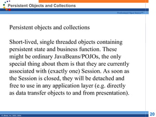 Persistent Objects and Collections
                                                      Professional Open Source™




         Persistent objects and collections

         Short-lived, single threaded objects containing
         persistent state and business function. These
         might be ordinary JavaBeans/POJOs, the only
         special thing about them is that they are currently
         associated with (exactly one) Session. As soon as
         the Session is closed, they will be detached and
         free to use in any application layer (e.g. directly
         as data transfer objects to and from presentation).


© JBoss, Inc. 2003, 2004.                                                         20
 