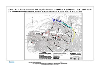 Plan de Control Ambiental 193
Sub-Proyecto “Rehabilitación de Emergencia de Colectores del Sistema de
Alcantarillado Sanitario de Asunción”
ANEXO Nº 2. MAPA DE UBICACIÓN DE LOS SECTORES O TRAMOS A REHABILITAR, POR CUENCAS DE
ALCANTARILLADO SANITARIO DE ASUNCIÓN Y VISTA GENERAL Y PLANOS DE DICHOS TRAMOS
Sector 3b
Sector 3c
Sector 3d
Sector 2b
Sector 2a
Sector 3a
Sector 1
 