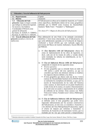 Plan de Control Ambiental 203
Sub-Proyecto “Rehabilitación de Emergencia de Colectores del Sistema de
Alcantarillado Sanitario de Asunción”
1. Ubicación y Área de Influencia del Sub-proyecto
1.1. Departamento Capital
1.2. Distrito Asunción
1.3. Ubicación del Sub-
proyecto: mapa o croquis a escala
que indique su ubicación regional,
los accesos y los linderos.
Coordenadas UTM de la zona
general de ubicación:
Sur-Oeste: X: 433639; Y: 7200952;
Nor-Este: X: 442174; Y: 7205259.
El Sub-proyecto se ubica en la ciudad de Asunción, en 7 (siete)
sitios específicos, distribuidos dentro de las zonas geográficas
definidas por la ESSAP como Cuencas de Alcantarillado
Sanitario “Bella Vista”, “Varadero” y “Mallorquín”.
Ver Anexo N° 1. Mapas de ubicación del Sub-proyecto.
1.4. Área de influencia del Sub-
proyecto (justificar criterios de
definición).
Para elaboración de esta Ficha se ha estimado conveniente
identificar 3 (tres) áreas relacionadas con el Sub-proyecto, las
que serán debidamente ajustadas en la Evaluación de Impacto
Ambiental y Social (EIAS) que será realizada según las
previsiones del Marco de Gestión Ambiental y Social (MGAS)
del PMSAS.
i) El Área Operativa (AO) del Sub-proyecto: abarca las
zonas de implementación de las obras de ingeniería, es
decir, cada uno de los tramos de calles y veredas donde
serán instaladas las tuberías de rehabilitación, en los 7
sitios identificados.
ii) El Área de Influencia Directa (AID) del Sub-proyecto:
comprende el conjunto de las siguientes áreas:
 El área operativa.
 El área geográfica que se extiende hasta un radio de
100 metros a partir del área operativa, ya que se
considera que hasta esta distancia máxima se tendrían
los impactos directos debidos a las obras.
 El área geográfica que abarca cada una de las 3 (tres)
cuencas de Alcantarillado Sanitario de la ESSAP donde
se realizarán los reemplazos de tuberías, ya que, por la
noción de funcionamiento de las redes del Sistema
como cuencas, la intervención en un punto beneficiará
a toda el área de la cuenca, en cuanto a funcionamiento
de la red como en cuanto a mejoramiento de la calidad
de ambiente de las mismas. Estas cuencas son: Bella
Vista (con 5 sitios), Varadero (con 1 sitio) y Mallorquín
(con 1 sitio).
iii) El Área de Influencia Indirecta (AII) del Sub-proyecto:
es definida como el área geográfica que podrá verse
impactada indirectamente por las acciones constructivas
del Sub-proyecto, en este caso, se considera a Asunción y
a los distritos del Área Metropolitana30 adyacentes, según
el criterio de impacto por molestias a transeúntes o
motoristas, de Asunción y/o de municipios vecinos, que se
trasladan por las vías que serán parcial y temporalmente
30 Municipios adyacentes se considera a Lambaré, Fernando de la Mora, Luque, San Lorenzo, Mariano R. Alonso, Villa Elisa y Limpio.
 