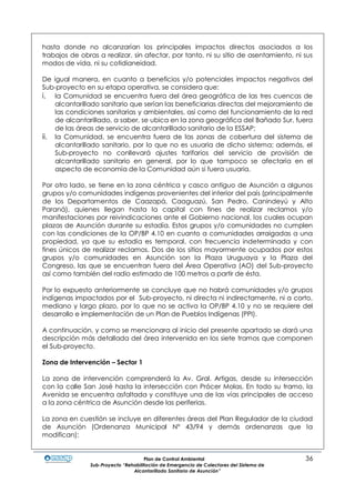 Plan de Control Ambiental 36
Sub-Proyecto “Rehabilitación de Emergencia de Colectores del Sistema de
Alcantarillado Sanitario de Asunción”
hasta donde no alcanzarían los principales impactos directos asociados a los
trabajos de obras a realizar, sin afectar, por tanto, ni su sitio de asentamiento, ni sus
modos de vida, ni su cotidianeidad.
De igual manera, en cuanto a beneficios y/o potenciales impactos negativos del
Sub-proyecto en su etapa operativa, se considera que:
i. la Comunidad se encuentra fuera del área geográfica de las tres cuencas de
alcantarillado sanitario que serían las beneficiarias directas del mejoramiento de
las condiciones sanitarias y ambientales, así como del funcionamiento de la red
de alcantarillado, a saber, se ubica en la zona geográfica del Bañado Sur, fuera
de las áreas de servicio de alcantarillado sanitario de la ESSAP;
ii. la Comunidad, se encuentra fuera de las zonas de cobertura del sistema de
alcantarillado sanitario, por lo que no es usuaria de dicho sistema; además, el
Sub-proyecto no conllevará ajustes tarifarios del servicio de provisión de
alcantarillado sanitario en general, por lo que tampoco se afectaría en el
aspecto de economía de la Comunidad aún si fuera usuaria.
Por otro lado, se tiene en la zona céntrica y casco antiguo de Asunción a algunos
grupos y/o comunidades indígenas provenientes del interior del país (principalmente
de los Departamentos de Caazapá, Caaguazú, San Pedro, Canindeyú y Alto
Paraná), quienes llegan hasta la capital con fines de realizar reclamos y/o
manifestaciones por reivindicaciones ante el Gobierno nacional, los cuales ocupan
plazas de Asunción durante su estadía. Estos grupos y/o comunidades no cumplen
con las condiciones de la OP/BP 4.10 en cuanto a comunidades arraigadas a una
propiedad, ya que su estadía es temporal, con frecuencia indeterminada y con
fines únicos de realizar reclamos. Dos de los sitios mayormente ocupados por estos
grupos y/o comunidades en Asunción son la Plaza Uruguaya y la Plaza del
Congreso, las que se encuentran fuera del Área Operativa (AO) del Sub-proyecto
así como también del radio estimado de 100 metros a partir de ésta.
Por lo expuesto anteriormente se concluye que no habrá comunidades y/o grupos
indígenas impactados por el Sub-proyecto, ni directa ni indirectamente, ni a corto,
mediano y largo plazo, por lo que no se activa la OP/BP 4.10 y no se requiere del
desarrollo e implementación de un Plan de Pueblos Indígenas (PPI).
A continuación, y como se mencionara al inicio del presente apartado se dará una
descripción más detallada del área intervenida en los siete tramos que componen
el Sub-proyecto.
Zona de Intervención – Sector 1
La zona de intervención comprenderá la Av. Gral. Artigas, desde su intersección
con la calle San José hasta la intersección con Prócer Molas. En todo su tramo, la
Avenida se encuentra asfaltada y constituye una de las vías principales de acceso
a la zona céntrica de Asunción desde las periferias.
La zona en cuestión se incluye en diferentes áreas del Plan Regulador de la ciudad
de Asunción (Ordenanza Municipal N° 43/94 y demás ordenanzas que la
modifican):
 