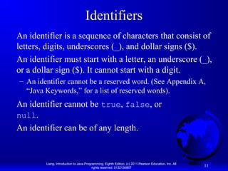 Identifiers
An identifier is a sequence of characters that consist of
letters, digits, underscores (_), and dollar signs ($).
An identifier must start with a letter, an underscore (_),
or a dollar sign ($). It cannot start with a digit.
– An identifier cannot be a reserved word. (See Appendix A,
“Java Keywords,” for a list of reserved words).

An identifier cannot be true, false, or
null.
An identifier can be of any length.

Liang, Introduction to Java Programming, Eighth Edition, (c) 2011 Pearson Education, Inc. All
rights reserved. 0132130807

11

 