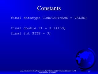 Constants
final datatype CONSTANTNAME = VALUE;
final double PI = 3.14159;
final int SIZE = 3;

Liang, Introduction to Java Programming, Eighth Edition, (c) 2011 Pearson Education, Inc. All
rights reserved. 0132130807

16

 