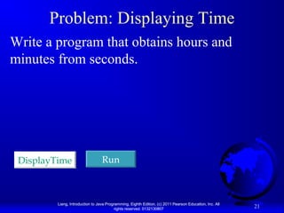 Problem: Displaying Time
Write a program that obtains hours and
minutes from seconds.

DisplayTime

Run

Liang, Introduction to Java Programming, Eighth Edition, (c) 2011 Pearson Education, Inc. All
rights reserved. 0132130807

21

 