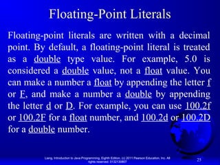 Floating-Point Literals
Floating-point literals are written with a decimal
point. By default, a floating-point literal is treated
as a double type value. For example, 5.0 is
considered a double value, not a float value. You
can make a number a float by appending the letter f
or F, and make a number a double by appending
the letter d or D. For example, you can use 100.2f
or 100.2F for a float number, and 100.2d or 100.2D
for a double number.
Liang, Introduction to Java Programming, Eighth Edition, (c) 2011 Pearson Education, Inc. All
rights reserved. 0132130807

25

 
