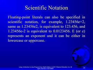 Scientific Notation
Floating-point literals can also be specified in
scientific notation, for example, 1.23456e+2,
same as 1.23456e2, is equivalent to 123.456, and
1.23456e-2 is equivalent to 0.0123456. E (or e)
represents an exponent and it can be either in
lowercase or uppercase.

Liang, Introduction to Java Programming, Eighth Edition, (c) 2011 Pearson Education, Inc. All
rights reserved. 0132130807

26

 