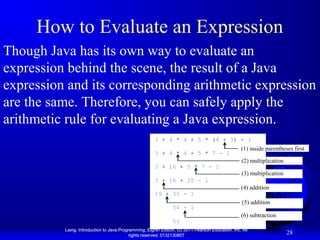 How to Evaluate an Expression
Though Java has its own way to evaluate an
expression behind the scene, the result of a Java
expression and its corresponding arithmetic expression
are the same. Therefore, you can safely apply the
arithmetic rule for evaluating a Java expression.
3 + 4 * 4 + 5 * (4 + 3) - 1
3 + 4 * 4 + 5 * 7 – 1
3 + 16 + 5 * 7 – 1

(1) inside parentheses first
(2) multiplication
(3) multiplication

3 + 16 + 35 – 1
19 + 35 – 1
54 - 1
53

(4) addition
(5) addition
(6) subtraction

Liang, Introduction to Java Programming, Eighth Edition, (c) 2011 Pearson Education, Inc. All
rights reserved. 0132130807

28

 
