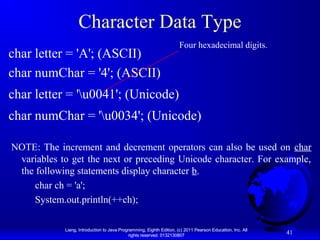 Character Data Type
char letter = 'A'; (ASCII)
char numChar = '4'; (ASCII)

Four hexadecimal digits.

char letter = 'u0041'; (Unicode)
char numChar = 'u0034'; (Unicode)
NOTE: The increment and decrement operators can also be used on char
variables to get the next or preceding Unicode character. For example,
the following statements display character b.
char ch = 'a';
System.out.println(++ch);
Liang, Introduction to Java Programming, Eighth Edition, (c) 2011 Pearson Education, Inc. All
rights reserved. 0132130807

41

 