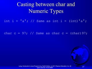 Casting between char and
Numeric Types
int i = 'a'; // Same as int i = (int)'a';
char c = 97; // Same as char c = (char)97;

Liang, Introduction to Java Programming, Eighth Edition, (c) 2011 Pearson Education, Inc. All
rights reserved. 0132130807

47

 