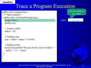animation

Trace a Program Execution

public class ComputeArea {
/** Main method */
public static void main(String[] args) {
double radius;
double area;

allocate memory
for radius
radius

no value

// Assign a radius
radius = 20;
// Compute area
area = radius * radius * 3.14159;
// Display results
System.out.println("The area for the circle of radius " +
radius + " is " + area);
}
}

Liang, Introduction to Java Programming, Eighth Edition, (c) 2011 Pearson Education, Inc. All
rights reserved. 0132130807

5

 