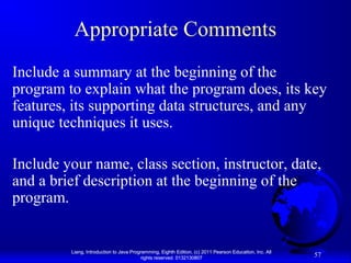 Appropriate Comments
Include a summary at the beginning of the
program to explain what the program does, its key
features, its supporting data structures, and any
unique techniques it uses.
Include your name, class section, instructor, date,
and a brief description at the beginning of the
program.

Liang, Introduction to Java Programming, Eighth Edition, (c) 2011 Pearson Education, Inc. All
rights reserved. 0132130807

57

 
