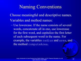 Naming Conventions
Choose meaningful and descriptive names.
Variables and method names:
– Use lowercase. If the name consists of several
words, concatenate all in one, use lowercase
for the first word, and capitalize the first letter
of each subsequent word in the name. For
example, the variables radius and area, and
the method computeArea.

Liang, Introduction to Java Programming, Eighth Edition, (c) 2011 Pearson Education, Inc. All
rights reserved. 0132130807

58

 
