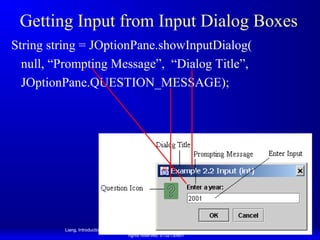 Getting Input from Input Dialog Boxes
String string = JOptionPane.showInputDialog(
null, “Prompting Message”, “Dialog Title”,
JOptionPane.QUESTION_MESSAGE);

Liang, Introduction to Java Programming, Eighth Edition, (c) 2011 Pearson Education, Inc. All
rights reserved. 0132130807

70

 