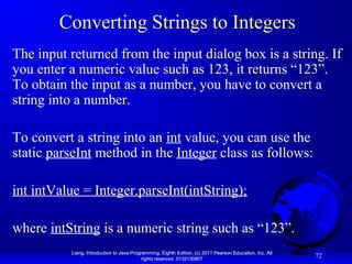 Converting Strings to Integers
The input returned from the input dialog box is a string. If
you enter a numeric value such as 123, it returns “123”.
To obtain the input as a number, you have to convert a
string into a number.
To convert a string into an int value, you can use the
static parseInt method in the Integer class as follows:
int intValue = Integer.parseInt(intString);
where intString is a numeric string such as “123”.
Liang, Introduction to Java Programming, Eighth Edition, (c) 2011 Pearson Education, Inc. All
rights reserved. 0132130807

72

 