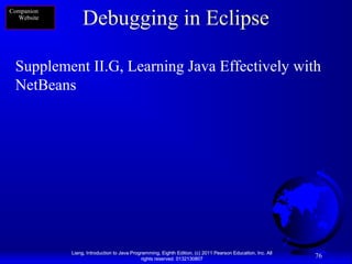 Companion
Website

Debugging in Eclipse

Supplement II.G, Learning Java Effectively with
NetBeans

Liang, Introduction to Java Programming, Eighth Edition, (c) 2011 Pearson Education, Inc. All
rights reserved. 0132130807

76

 