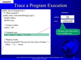 animation

Trace a Program Execution

public class ComputeArea {
/** Main method */
public static void main(String[] args) {
double radius;
double area;

memory
radius
area

20
1256.636

// Assign a radius
radius = 20;
// Compute area
area = radius * radius * 3.14159;

compute area and assign
it to variable area

// Display results
System.out.println("The area for the circle of radius " +
radius + " is " + area);
}
}

Liang, Introduction to Java Programming, Eighth Edition, (c) 2011 Pearson Education, Inc. All
rights reserved. 0132130807

8

 