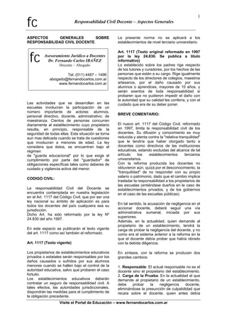 fc Responsabilidad Civil Docente – Aspectos Generales
1
ASPECTOS GENERALES SOBRE
RESPONSABILIDAD CIVIL DOCENTE.
fc Asesoramiento Jurídico a Docentes
Dr. Fernando Carlos IBAÑEZ
Docente – Abogado
Tel: (011) 4487 – 1496
abogado@fernandocarlos.com.ar
www.fernandocarlos.com.ar
Las actividades que se desarrollan en las
escuelas involucran la participación de un
número importante de actores: alumnos,
personal directivo, docente, administrativo, de
maestranza. Cientos de personas concurren
diariamente al establecimiento cuyo propietario
resulta, en principio, responsable de la
seguridad de todas ellas. Esta situación se torna
aun mas delicada cuando se trata de cuestiones
que involucran a menores de edad. La ley
considera que éstos, se encuentran bajo el
régimen
de "guarda educacional" por lo que exige el
cumplimiento por parte del "guardador" de
obligaciones específicas tales como deberes de
cuidado y vigilancia activa del menor.
CODIGO CIVIL:
La responsabilidad Civil del Docente se
encuentra contemplada en nuestra legislación
en el Art. 1117 del Código Civil, que por ser una
ley nacional su ámbito de aplicación es para
todos los docentes del país cualquiera sea su
jurisdicción.
Dicho Art. ha sido reformado por la ley Nº
24.830 del año 1997.
En este espacio se publicarán el texto vigente
del art. 1117 como así también el reformado.
Art. 1117 (Texto vigente)
Los propietarios de establecimientos educativos
privados o estatales serán responsables por los
daños causados o sufridos por sus alumnos
menores cuando se hallen bajo el control de la
autoridad educativa, salvo que probaren el caso
fortuito.
Los establecimientos educativos deberán
contratar un seguro de responsabilidad civil. A
tales efectos, las autoridades jurisdiccionales,
dispondrán las medidas para el cumplimiento de
la obligación precedente.
La presente norma no se aplicará a los
establecimientos de nivel terciario universitario.
Art. 1117 (Texto original reformado en 1997
por la ley 24.830. Se publica a título
informativo)
Lo establecido sobre los padres rige respecto
de los tutores y curadores, por los hechos de las
personas que están a su cargo. Rige igualmente
respecto de los directores de colegios, maestros
artesanos, por el daño causado por sus
alumnos o aprendices, mayores de 10 años, y
serán exentos de toda responsabilidad si
probaren que no pudieron impedir el daño con
la autoridad que su calidad les confería, y con el
cuidado que era de su deber poner.
BREVE COMENTARIO:
El nuevo art. 1117 del Código Civil, reformado
en 1997, limita la responsabilidad civil de los
docentes. Su difusión y conocimiento es muy
reducida y atenta contra la "relativa tranquilidad"
que le tendría que haber otorgado tanto a
docentes como directivos de las instituciones
educativas, estando excluidas del alcance de tal
artículo los establecimientos terciarios
universitarios.
Con la reforma producida los docentes no
obtuvieron aún, quizá por el desconocimiento, la
"tranquilidad" de no responder con su propio
salario o patrimonio, dado que el cambio implica
trasladar la responsabilidad a los propietarios de
las escuelas (entiéndase dueños en le caso de
establecimientos privados, y de los gobiernos
en el caso de las escuelas públicas).
En tal sentido, la acusación de negligencia en el
accionar docente, deberá seguir una vía
administrativa sumarial, iniciada por sus
superiores.
Además, en la actualidad, quien demande al
propietario de un establecimiento, tendrá la
carga de probar la negligencia del docente, y no
como era el sistema anterior a la reforma en la
que el docente debía probar que había obrado
con la debida diligencia.
En síntesis, con la reforma se producen dos
grandes cambios:
1. Responsable: El actual responsable no es el
docente sino el propietario del establecimiento.
2. Carga de la Prueba: En la actualidad el que
demande al propietario de un establecimiento,
debe probar la negligencia docente,
eliminándose la presunción de culpabilidad que
recaía sobre el docente, quien antes debía
Visite el Portal de Educación – www.fernandocarlos.com.ar
 
