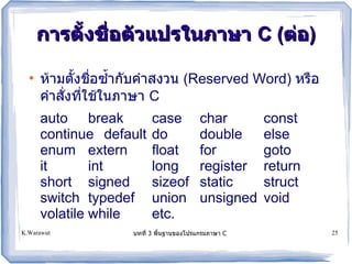 การต!งชอต!วแปรในภาษา C (ตอ)

  ●
      ห!ามตงชอซ*ากบค*าสงวน (Reserved Word) หรอ
      ค*าสงทใช!ในภาษา C
      auto break         case          char       const
      continue default   do            double     else
      enum extern        float         for        goto
      it       int       long          register   return
      short signed       sizeof        static     struct
      switch typedef     union         unsigned   void
      volatile while     etc.
K.Warawut           บทท 3 พนฐานของโปรแกรมภาษา C            25
 