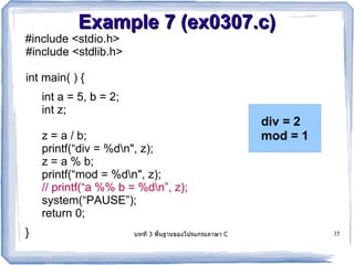 Example 7 (ex0307.c)
#include <stdio.h>
#include <stdlib.h>

int main( ) {
    int a = 5, b = 2;
    int z;
                                                      div = 2
    z = a / b;                                        mod = 1
    printf(“div = %dn", z);
    z = a % b;
    printf(“mod = %dn", z);
    // printf(“a %% b = %dn”, z);
    system(“PAUSE”);
    return 0;
}                       บทท 3 พนฐานของโปรแกรมภาษา C             35
 
