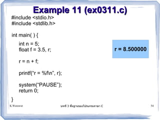 Example 11 (ex0311.c)
 #include <stdio.h>
 #include <stdlib.h>

 int main( ) {
      int n = 5;
      float f = 3.5, r;                                  r = 8.500000

      r = n + f;

      printf(“r = %fn”, r);

      system(“PAUSE”);
      return 0;
 }
K.Warawut                  บทท 3 พนฐานของโปรแกรมภาษา C                  54
 