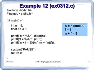Example 12 (ex0312.c)
 #include <stdio.h>
 #include <stdlib.h>

 int main( ) {
      int n = 5;                                        n = 5.000000
      float f = 3.5;                                    f=3
                                                        n+f=8
      printf(“n = %fn”, (float)n);
      printf(“f = %dn”, (int)f);
      printf(“n + f = %dn”, (n + (int)f));

      system(“PAUSE”);
      return 0;
 }
K.Warawut                 บทท 3 พนฐานของโปรแกรมภาษา C                  58
 