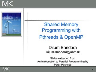 1
Shared Memory
Programming with
Pthreads & OpenMP
Dilum Bandara
Dilum.Bandara@uom.lk
Slides extended from
An Introduction to Parallel Programming by
Peter Pacheco
 