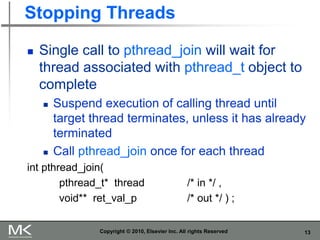13
Stopping Threads
 Single call to pthread_join will wait for
thread associated with pthread_t object to
complete
 Suspend execution of calling thread until
target thread terminates, unless it has already
terminated
 Call pthread_join once for each thread
int pthread_join(
pthread_t* thread /* in */ ,
void** ret_val_p /* out */ ) ;
Copyright © 2010, Elsevier Inc. All rights Reserved
 