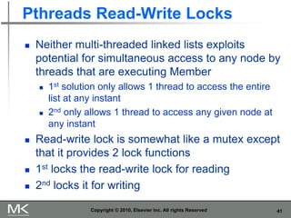 41
Pthreads Read-Write Locks
 Neither multi-threaded linked lists exploits
potential for simultaneous access to any node by
threads that are executing Member
 1st solution only allows 1 thread to access the entire
list at any instant
 2nd only allows 1 thread to access any given node at
any instant
 Read-write lock is somewhat like a mutex except
that it provides 2 lock functions
 1st locks the read-write lock for reading
 2nd locks it for writing
Copyright © 2010, Elsevier Inc. All rights Reserved
 
