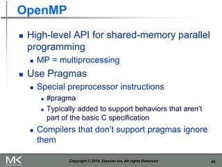 46
OpenMP
 High-level API for shared-memory parallel
programming
 MP = multiprocessing
 Use Pragmas
 Special preprocessor instructions
 #pragma
 Typically added to support behaviors that aren’t
part of the basic C specification
 Compilers that don’t support pragmas ignore
them
Copyright © 2010, Elsevier Inc. All rights Reserved
 