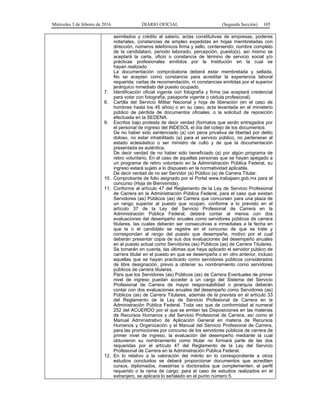 Miércoles 3 de febrero de 2016 DIARIO OFICIAL (Segunda Sección) 105
asimilados y crédito al salario, actas constitutivas de empresas, poderes
notariales, constancias de empleo expedidas en hojas membretadas con
dirección, números telefónicos firma y sello, conteniendo: nombre completo
de la candidata/o, periodo laborado, percepción, puesto(s), así mismo se
aceptará la carta, oficio o constancia de término de servicio social y/o
prácticas profesionales emitidos por la Institución en la cual se
hayan realizado
La documentación comprobatoria deberá estar membretada y sellada.
No se aceptan como constancia para acreditar la experiencia laboral
requerida: cartas de recomendación, ni constancias emitidas por el superior
jerárquico inmediato del puesto ocupado.
7. Identificación oficial vigente con fotografía y firma (se aceptará credencial
para votar con fotografía, pasaporte vigente o cédula profesional).
8. Cartilla del Servicio Militar Nacional y hoja de liberación (en el caso de
hombres hasta los 45 años) o en su caso, acta levantada en el ministerio
público de pérdida de documentos oficiales, o la solicitud de reposición
efectuada en la SEDENA.
9. Escritos bajo protesta de decir verdad (formatos que serán entregados por
el personal de ingreso del INDESOL el día del cotejo de los documentos:
De no haber sido sentenciado (a) con pena privativa de libertad por delito
doloso, no estar inhabilitado (a) para el servicio público, no pertenecer al
estado eclesiástico o ser ministro de culto y de que la documentación
presentada es auténtica.
De decir verdad de no haber sido beneficiado (a) por algún programa de
retiro voluntario. En el caso de aquellas personas que se hayan apegado a
un programa de retiro voluntario en la Administración Pública Federal, su
ingreso estará sujeto a lo dispuesto en la normatividad aplicable.
De decir verdad de no ser Servidor (a) Público (a) de Carrera Titular.
10. Comprobante de folio asignado por el Portal www.trabajaen.gob.mx para el
concurso (Hoja de Bienvenida).
11. Conforme al artículo 47 del Reglamento de la Ley de Servicio Profesional
de Carrera en la Administración Pública Federal, para el caso que existan
Servidores (as) Públicos (as) de Carrera que concursen para una plaza de
un rango superior al puesto que ocupan, conforme a lo previsto en el
artículo 37 de la Ley del Servicio Profesional de Carrera en la
Administración Pública Federal, deberá contar al menos con dos
evaluaciones del desempeño anuales como servidores públicos de carrera
titulares, las cuales deberán ser consecutivas e inmediatas a la fecha en
que la o el candidato se registre en el concurso de que se trate y
correspondan al rango del puesto que desempeñe, motivo por el cual
deberán presentar copia de sus dos evaluaciones del desempeño anuales
en el puesto actual como Servidores (as) Públicos (as) de Carrera Titulares.
Se tomarán en cuenta, las últimas que haya aplicado el servidor público de
carrera titular en el puesto en que se desempeña o en otro anterior, incluso
aquellas que se hayan practicado como servidores públicos considerados
de libre designación, previo a obtener su nombramiento como servidores
públicos de carrera titulares.
Para que los Servidores (as) Públicos (as) de Carrera Eventuales de primer
nivel de ingreso puedan acceder a un cargo del Sistema del Servicio
Profesional de Carrera de mayor responsabilidad o jerarquía deberán
contar con dos evaluaciones anuales del desempeño como Servidores (as)
Públicos (as) de Carrera Titulares, además de la prevista en el artículo 33
del Reglamento de la Ley de Servicio Profesional de Carrera en la
Administración Pública Federal. Toda vez que de conformidad al numeral
252 del ACUERDO por el que se emiten las Disposiciones en las materias
de Recursos Humanos y del Servicio Profesional de Carrera, así como el
Manual Administrativo de Aplicación General en materia de Recursos
Humanos y Organización y el Manual del Servicio Profesional de Carrera,
para las promociones por concurso de los servidores públicos de carrera de
primer nivel de ingreso, la evaluación del desempeño mediante la cual
obtuvieron su nombramiento como titular no formará parte de las dos
requeridas por el artículo 47 del Reglamento de la Ley del Servicio
Profesional de Carrera en la Administración Pública Federal.
12. En lo relativo a la valoración del mérito en lo correspondiente a otros
estudios concluidos se deberá proporcionar documentos que acrediten
cursos, diplomados, maestrías o doctorados que complementen, el perfil
requerido o la rama de cargo; para el caso de estudios realizados en el
extranjero, se aplicará lo señalado en el punto número 5.
 
