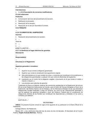 52 (Primera Sección) DIARIO OFICIAL Miércoles 3 de febrero de 2016
Interrelaciones
• Ir a 4.3.2 Suscripción de convenios modificatorios
Fin del subproceso
Productos
• Comunicación del inicio del procedimiento de rescisión.
• Notificación al proveedor.
• Resolución de la rescisión.
• Resolución de no dar por rescindido el contrato.
4.3.6 FINIQUITO
…
4.3.6.1 ELEMENTOS DEL SUBPROCESO
Insumos
• Resolución del procedimiento de rescisión.
• …
Viene de:
• …
• …
4.3.6.1.1 a 4.3.7.1.3 …
4.3.7.1.4 Gestionar se hagan efectivas las garantías
Descripción
…
Responsable(s)
…
Artículo(s) en el Reglamento
…
Aspectos generales a considerar:
• …
I. Aquél en el que conste la obligación garantizada;
II. Aquél en que conste la constitución de la garantía en original;
III. Acta administrativa en la que consten los actos u omisiones que constituyan el incumplimiento a
las obligaciones garantizadas o cualquier otro que motive la efectividad de la garantía;
IV. Liquidación por el monto de la obligación exigible o documento en el que conste el crédito o
importe a requerir, y
V. Los previstos para cada tipo de garantía.
Tratándose de fianza se deberán observar las previsiones establecidas en el Reglamento del artículo
95 de la Ley Federal de Instituciones de Fianzas, para el Cobro de Fianzas Otorgadas a Favor de la
Federación, del Distrito Federal, de los Estados y de los Municipios Distintas de las que Garantizan
Obligaciones Fiscales Federales a cargo de Terceros; así como en las “Disposiciones Generales a
que se sujetarán las garantías otorgadas a favor del Gobierno Federal para el cumplimiento de
obligaciones distintas de las fiscales que constituyan las dependencias y entidades en los actos y
contratos que celebren”.
…
4.3.7.1.5 a 5 …”
TRANSITORIO
UNICO.- El presente Acuerdo entrará en vigor al día siguiente de su publicación en el Diario Oficial de la
Federación.
Sufragio Efectivo. No Reelección.
México, D.F., a los veintinueve días del mes de enero de dos mil dieciséis.- El Secretario de la Función
Pública, Virgilio Andrade Martínez.- Rúbrica.
 