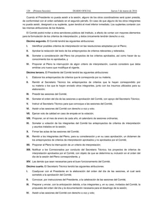120 (Primera Sección) DIARIO OFICIAL Jueves 3 de marzo de 2016
Cuando el Presidente no pueda asistir a la sesión, alguno de los otros coordinadores será quien presida,
de conformidad con el orden señalado en el segundo párrafo. En caso de que alguno de los otros integrantes
no pueda asistir, designará a su suplente, quien tendrá el nivel inferior inmediato. Los suplentes contarán con
las mismas atribuciones de los titulares.
El Comité podrá invitar a otros servidores públicos del Instituto, a efecto de contar con mayores elementos
para la formulación de los criterios de interpretación, y éstos únicamente tendrán derecho a voz.
Décimo segundo. El Comité tendrá las siguientes atribuciones:
I. Identificar posibles criterios de interpretación en las resoluciones adoptadas por el Pleno;
II. Aprobar la redacción del texto de los anteproyectos de criterios relevantes y reiterados;
III. Someter a consideración del Pleno los proyectos de los criterios aprobados, así como hacer de su
conocimiento los no aprobados, y
IV. Proponer al Pleno la interrupción de algún criterio de interpretación, cuando considere que deba
emitirse uno nuevo que modifique el vigente.
Décimo tercero. El Presidente del Comité tendrá las siguientes atribuciones:
I. Elaborar los anteproyectos de criterios que le corresponda por su materia;
II. Remitir al Secretario Técnico los anteproyectos de criterios que le hayan correspondido por
su materia o los que le hayan enviado otros integrantes, junto con los insumos utilizados para su
elaboración;
III. Presidir las sesiones del Comité;
IV. Someter el orden del día de las sesiones a aprobación del Comité, con apoyo del Secretario Técnico;
V. Instruir al Secretario Técnico para que convoque a las sesiones del Comité;
VI. Asistir a las sesiones del Comité con derecho a voz y voto;
VII. Ejercer voto de calidad en caso de empate en la votación;
VIII. Proponer, en el mes de enero de cada año, el calendario de sesiones ordinarias;
IX. Someter a votación de los integrantes del Comité los anteproyectos de criterios de interpretación
y asuntos tratados en la sesión;
X. Firmar las actas de las sesiones del Comité;
XI. Remitir a los integrantes del Pleno, para su consideración y en su caso aprobación, un dictamen de
los anteproyectos de criterios de interpretación aprobados y no aprobados por el Comité;
XII. Proponer al Pleno la interrupción de un criterio de interpretación;
XIII. Notificar a los Comisionados por conducto del Secretario Técnico, los proyectos de criterios de
interpretación aprobados por el Comité, con objeto de que se determine su inclusión en el orden del
día de la sesión del Pleno correspondiente, y
XIV. Las demás que sean necesarias para el buen funcionamiento del Comité.
Décimo cuarto. El Secretario Técnico tendrá las siguientes atribuciones:
I. Coadyuvar con el Presidente en la elaboración del orden del día de las sesiones, el cual será
sometido a la aprobación del Comité;
II. Convocar, por instrucciones del Presidente, a la celebración de las sesiones del Comité;
III. Preparar y enviar, con la anticipación debida, a los integrantes y, en su caso, invitados del Comité, la
propuesta del orden del día y la documentación necesaria para el desahogo de la sesión;
IV. Asistir a las sesiones del Comité con derecho a voz y voto;
 