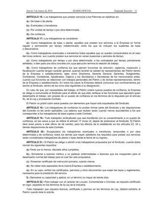 Jueves 3 de marzo de 2016 DIARIO OFICIAL (Segunda Sección) 11
ARTÍCULO 16.- Los trabajadores que prestan servicios a los Patrones se clasifican en:
a).- De base o de planta.
b).- Eventuales o transitorios.
c).- Por unidad de tiempo o por obra determinada.
d).- De confianza.
ARTÍCULO 17.- Los trabajadores se consideran:
a).- Como trabajadores de base o planta, aquellos que presten sus servicios a la Empresa en forma
regular y permanente por tiempo indeterminado, entre los que se incluyen los suplentes de base
o descanseros.
b).- Como trabajadores eventuales o transitorios todos aquellos que no queden comprendidos en el caso
del inciso anterior, aun cuando presten sus servicios en varias ocasiones o periodos de tiempo.
c).- Como trabajadores por tiempo o por obra determinada, a los contratados por tiempo previamente
señalado, o bien para una obra concreta con cuya ejecución termina la relación de trabajo.
d).- Como trabajadores de confianza los que ejerzan funciones de dirección, vigilancia, inspección y
fiscalización cuando tengan carácter general, quienes tendrán la calidad de representantes del Patrón dentro
de la Empresa o establecimiento, tales como Directores, Gerente General, Gerentes, Subgerentes,
Contralores, Contadores, Apoderados, Cajeros y los Secretarios o Secretarias de los mencionados antes,
cuando sus funciones se relacionen con trabajos personales del Patrón o de dichas representaciones, dentro
de la Empresa o establecimiento. En todos los casos la Empresa deberá comunicar sus nombramientos por
escrito al Sindicato, dentro de los cinco días siguientes a su designación.
En caso de que, por necesidades del trabajo, el Patrón creara nuevos puestos de confianza, la Empresa
se obliga a comunicarle al Sindicato para el efecto de que éste verifique si las funciones que ejecutará quien
desempeña el trabajo, son propias de un puesto de confianza en los términos de lo dispuesto por el artículo
9o. de la Ley y el presente Contrato.
El Patrón no podrá cubrir estos puestos con elementos que hayan sido expulsados del Sindicato.
ARTÍCULO 18.- Los trabajadores de confianza no podrán formar parte del Sindicato y las disposiciones
del Contrato no les serán aplicables. Los salarios que reciban serán cuando menos equivalentes a los que
correspondan a los trabajadores de base sujetos a este Contrato.
ARTÍCULO 19.- Todo trabajador sindicalizado que sea transferido con su consentimiento a un puesto de
confianza, en los casos a que se refiere el artículo 17 inciso d), dejará de pertenecer al Sindicato. El Patrón
dará aviso previo a este último de tal cambio, para los efectos de lo establecido en los artículos 23, 24 y
demás disposiciones de este Contrato.
ARTÍCULO 20.- Exceptuados los trabajadores eventuales o transitorios, temporales o por obra
determinada y de confianza, todos los demás que hayan satisfecho los requisitos para prestar sus servicios
serán considerados trabajadores de planta o base desde la fecha de su ingreso.
ARTÍCULO 21.- El Patrón se obliga a admitir a los trabajadores propuestos por el Sindicato, cuando éstos
reúnan los siguientes requisitos:
a).-Tener por lo menos, dieciséis años cumplidos.
b).- Someterse a examen médico y no padecer enfermedades o lesiones que los incapaciten para el
desempeño normal del trabajo para el cual han sido propuestos.
c).- Presentar certificado de instrucción primaria, cuando menos.
d).- No haber sido separados de la misma Empresa o establecimiento.
e).- En su caso, exhibir los certificados, permisos y otros documentos que exijan las leyes y reglamentos,
necesarios para la prestación del servicio.
f).- Demostrar su capacidad y aptitud, en un término no mayor de treinta días.
ARTÍCULO 22.- Para trabajar con el carácter de Locutor, Comentarista o Cronista, se requiere certificado
en vigor, expedido en los términos de la Ley de la Industria.
Todo trabajador que requiera licencia, certificado o permiso en los términos de Ley, deberá exhibirlo al
Patrón cuando éste lo solicite.
 