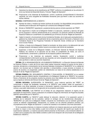 42 (Segunda Sección) DIARIO OFICIAL Jueves 3 de marzo de 2016
l) Garantizar los derechos de los beneficiarios del “PREP” conforme a lo establecido en los artículos 10
de la Ley General de Desarrollo Social y 19 de las “Reglas de Operación”.
m) Proporcionar a las instancias de fiscalización, control y auditorías correspondientes la información
requerida, así como otorgarles las facilidades necesarias para que lleven a cabo sus acciones en
dichas materias.
NOVENA. COMPROMISOS DE LA SEDATU:
a) Aprobar las obras y ministrar de manera oportuna de acuerdo a la disponibilidad presupuestaria los
subsidios para la ejecución del Programa por conducto de la Delegación Estatal.
b) Brindar al “MUNICIPIO” capacitación y asistencia técnica para la correcta operación del “PREP”.
c) Dar seguimiento a través de la Delegación Estatal a la ejecución, operación y ejercicio del gasto
de los proyectos e informar periódicamente de su evolución a la Dirección General de Rescate de
Espacios Públicos en cumplimiento a lo establecido por el Artículo 25 de las “Reglas de Operación”.
d) Vigilar la creación y funcionamiento de las Contralorías Sociales, dar el adecuado acompañamiento y
gestionar los medios para el cumplimiento de los Lineamientos para la Promoción y Operación de la
Contraloría Social en los Programas Federales de Desarrollo Social, emitidos por la Secretaría
de la Función Pública.
e) Verificar, a través de la Delegación Estatal la conclusión de obras previo a la elaboración del acta
entrega-recepción del espacio público hacia la comunidad y del informe de resultados.
f) Supervisar a través de la Delegación Estatal y la Dirección General de Rescate de Espacios
Públicos, los avances en la ejecución de las obras, el cumplimiento de metas, así como el
mantenimiento, conservación y operación de los espacios públicos intervenidos.
g) Proporcionar a las instancias de evaluación externa, fiscalización, control y auditorías
correspondientes la información que les sea requerida, así como otorgarles las facilidades necesarias
para que lleven a cabo sus acciones respectivas.
DÉCIMA. DE LA REASIGNACIÓN DE LOS SUBSIDIOS FEDERALES.- La Dirección General de Rescate
de Espacios Públicos, a partir del 29 de mayo podrá realizar revisiones respecto al avance de las obras y
acciones, del ejercicio y comprobación de los recursos federales ministrados al “MUNICIPIO” en su calidad de
ejecutor. Los recursos que no hubieren sido ejercidos o comprometidos y cuyas acciones no tuvieren un
avance de acuerdo a lo programado, podrán ser redistribuidos con base en los criterios establecidos en el
Artículo 41 de las “Reglas de Operación”.
DÉCIMA PRIMERA. DEL SEGUIMIENTO, CONTROL Y EVALUACIÓN.- El “MUNICIPIO” en su carácter
de instancia ejecutora deberá reportar trimestralmente a la Delegación Estatal de la “SEDATU” los avances
físicos y financieros de los proyectos durante los primeros cinco días hábiles del mes inmediato al trimestre
que se reporta en términos del Artículo 42 de las “Reglas de Operación”.
DÉCIMA SEGUNDA. SUPERVISIÓN.- El “MUNICIPIO”, como instancia ejecutora del “PREP”, se
compromete a otorgar las facilidades necesarias a la “SEDATU” para realizar visitas de supervisión y
seguimiento a las obras realizadas, el acceso a información, registros y documentos que resulte necesario
conocer y que estén relacionados con la ejecución de los proyectos autorizados.
DÉCIMA TERCERA. “LAS PARTES” en el ámbito de sus obligaciones realizarán el registro de las
actividades de seguimiento, control y evaluación en el Sistema Integral de Información de Programas Sociales
(SIIPSO) administrado por la “SEDATU”.
DÉCIMA CUARTA. La “SEDATU” podrá efectuar la reducción, retención o la suspensión parcial o
definitiva de la radicación de los subsidios, solicitar el reintegro de las transferencias efectuadas al
“MUNICIPIO” por parte de la Delegación Estatal, incluyendo los rendimientos que se hubiesen generado,
cuando se detecten irregularidades, desviaciones, no cuenten con los informes periódicos previstos, por
incumplimiento de las “Reglas de Operación” o cuando los subsidios no se destinen a los fines autorizados.
En los supuestos anteriores, la instancia normativa notificará a la instancia ejecutora por escrito dentro de
un plazo no mayor a cinco días hábiles a partir de la fecha de recepción del reporte que resulte de las
supervisiones realizadas. La instancia ejecutora deberá presentar la información y documentación faltante, en
un plazo que no exceda cinco días hábiles contados a partir de la recepción del comunicado de la Delegación
Estatal de la “SEDATU”.
 