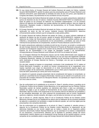 94 (Segunda Sección) DIARIO OFICIAL Jueves 3 de marzo de 2016
VIII. En esa misma fecha, el Consejo General del Instituto Electoral del estado de Colima, mediante
Acuerdo IEE/CG/A09/2015, aprobó los plazos para las precampañas para el Proceso Electoral Local
Ordinario 2014-2015, para Gobernador el veintiséis de enero de dos mil quince, para diputados al
Congreso del Estado y Ayuntamientos el cinco de febrero de dos mil quince.
IX. El Consejo General del Instituto Electoral del estado de Colima, en sesión extraordinaria celebrada el
quince de diciembre de dos mil catorce, mediante Acuerdo IEE/CG/A017/2014 se establecieron los
topes de gastos en los procesos de selección de candidatos independientes y en los procesos
internos de selección de candidatos que puedan efectuar los partidos políticos, para los cargos de
Gobernador, Diputados Locales y miembros del Ayuntamientos, en el Proceso Electoral Local
Ordinario 2014-2015.
X. El Consejo General del Instituto Electoral del estado de Colima, en sesión extraordinaria celebrada el
veinticuatro de enero de dos mil quince, mediante Acuerdo IEE/CG/A043/2015, determina
el financiamiento público ordinario que le corresponde a cada partido político.
XI. El Consejo General del Instituto Electoral del estado de Colima, en sesión ordinaria celebrada el
veintiocho de febrero de dos mil quince, aprobó el Acuerdo IEE/CG/A054/2015, mediante el cual
determina los límites del financiamiento privado que podrán recibir los partidos políticos por sus
militantes y simpatizantes, las aportaciones de los precandidatos y candidatos, así como el límite
individual de las aportaciones de simpatizantes, durante el Proceso Electoral Local 2014-2015.
XII. En sesión extraordinaria celebrada el veintidós de abril de dos mil quince, se sometió a consideración
de este Consejo General del Instituto Nacional Electoral el Proyecto de Resolución propuesto por la
Comisión de Fiscalización respecto de la revisión de los Informes de Precampaña de los Ingresos y
Egresos de los Precandidatos a los cargos de Diputados Locales y de Ayuntamientos,
correspondientes al Proceso Electoral Local Ordinario 2014-2015 en el estado de Colima.
Así, el Consejero Electoral Ciro Murayama propuso que las multas determinadas sean pagadas al
Organismo Público Local Electoral y se harán efectivas una vez que haya sido legalmente notificada
la presente Resolución. Además, los recursos obtenidos de las sanciones económicas impuestas
serán destinados al Consejo Nacional de Ciencia y Tecnología, una vez que la presente haya
causado estado.
Por otro lado, respecto al ingreso no comprobado -conclusión 4 del considerando 18.1.2, relativo al
Partido Movimiento Ciudadano-, se solicitó se hicieran consideraciones de la irregularidad como
ingreso reportado cuyo origen es desconocido al no tener documentación soporte alguna que
acredite el origen de las operaciones, estableciendo que el criterio para la imposición de la sanción
fuera del 200% (doscientos por ciento) del monto involucrado.
La votación en lo general -proyecto presentado más la consideración del ingreso no comprobado- se
aprobó por unanimidad de los Consejeros Electorales; mientras que la votación en lo particular con la
propuesta del Consejero Electoral Ciro Murayama Rendón, fue aprobada por mayoría de seis votos,
con cinco votos en contra.
CONSIDERANDO
1. Que de conformidad con lo establecido en el artículo 41, Base II, párrafos primero y penúltimo de la
Constitución Política de los Estados Unidos Mexicanos, la Ley garantizará que los Partidos Políticos
Nacionales cuenten de manera equitativa con elementos para llevar a cabo sus actividades y
señalará las reglas a que se sujetará el financiamiento de los propios partidos y sus campañas
electorales; fijará los límites a las erogaciones en los procesos internos de selección de candidatos y
en las campañas electorales; así como ordenará los procedimientos para el control, fiscalización
oportuna y vigilancia, durante campaña, del origen y uso de todos los recursos con que cuenten.
2. Que el artículo 41, párrafo segundo, Base IV de la Constitución Política de los Estados Unidos
Mexicanos mandata que la Ley establecerá los plazos para la realización de los procesos partidistas
de selección y postulación de candidatos a cargos de elección popular, así como las reglas para las
precampañas y las campañas electorales.
3. Que de conformidad con lo establecido en el artículo 41, Base V, apartado A, párrafos primero y
segundo de la Constitución Política de los Estados Unidos Mexicanos, la organización de las
elecciones federales es una función estatal que se realiza a través de un organismo público
autónomo denominado Instituto Nacional Electoral, que es autoridad en la materia e independiente
en sus decisiones y funcionamiento. Mientras que el Apartado B, penúltimo párrafo del mismo
ordenamiento máximo dispone que la fiscalización de las finanzas de los partidos políticos y de las
campañas de los candidatos estará a cargo del Consejo General del Instituto Nacional Electoral.
 