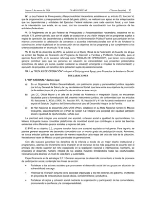 Jueves 3 de marzo de 2016 DIARIO OFICIAL (Tercera Sección) 37
IV. La Ley Federal de Presupuesto y Responsabilidad Hacendaria, establece en su artículo 25, fracción VI,
que la programación y presupuestación anual del gasto público, se realizará con apoyo en los anteproyectos
que las dependencias y entidades del Ejecutivo Federal elaboren para cada ejercicio fiscal, y con base
en la interrelación que exista, en su caso, con los convenios de coordinación con los gobiernos de las
entidades federativas.
V. El Reglamento de la Ley Federal de Presupuesto y Responsabilidad Hacendaria, establece en su
artículo 178, primer párrafo, que con el objeto de coadyuvar a una visión integral de los programas sujetos a
reglas de operación, las dependencias y entidades de la Administración Pública Federal que participen en los
mismos promoverán la celebración de convenios o acuerdos interinstitucionales con el fin de fortalecer la
coordinación, evitar duplicidad en la consecución de los objetivos de los programas y dar cumplimiento a los
criterios establecidos en el artículo 75 de la Ley.
VI. El día 29 de diciembre de 2014, se publicó en el Diario Oficial de la Federación el Acuerdo por el que
se emiten las Reglas de Operación del Programa de Atención a Familias y Población Vulnerable, para el
ejercicio fiscal 2015, en lo sucesivo referidas como "REGLAS DE OPERACIÓN", que tienen como objetivo
general contribuir para que las personas en situación de vulnerabilidad que presentan problemática
económica, de salud, y/o social, puedan subsanar su situación emergente e impulsar la instrumentación y
ejecución de proyectos, en beneficio de la población sujeta de asistencia social.
VII. Las "REGLAS DE OPERACIÓN" incluyen el Subprograma Apoyo para Proyectos de Asistencia Social.
DECLARACIONES
I. "DIF NACIONAL" declara que:
a) Es un Organismo Público Descentralizado, con patrimonio propio y personalidad jurídica, regulado
por la Ley General de Salud y la Ley de Asistencia Social, que tiene entre sus objetivos la promoción
de la asistencia social y la prestación de servicios en ese campo.
b) Los CC. Oficial Mayor y el Jefe de la Unidad de Asistencia e Integración Social, se encuentran
facultados para la formalización del presente instrumento jurídico, de conformidad con los artículos
19, fracciones II, XXVI y XXIX, 14, fracción XVI, 16, fracción IV y 41 del Acuerdo mediante el cual se
expide el Estatuto Orgánico del Sistema Nacional para el Desarrollo Integral de la Familia.
c) El Plan Nacional de Desarrollo 2013-2018 (PND), establece en su Meta Nacional número II. México
Incluyente, específicamente en el Plan de Acción II.2: Integrar una sociedad con equidad, cohesión
social e igualdad de oportunidades, señala que:
La prioridad será integrar una sociedad con equidad, cohesión social e igualdad de oportunidades. Un
México Incluyente busca consolidar plataformas de movilidad social que contribuyan a cerrar las brechas
existentes entre diferentes grupos sociales y regiones del país.
El PND en su objetivo 2.2, propone transitar hacia una sociedad equitativa e incluyente. Para lograrlo, se
plantea generar esquemas de desarrollo comunitario con un mayor grado de participación social. Asimismo,
se busca articular políticas que atiendan de manera específica cada etapa del ciclo de vida de la población.
Necesitamos hacer de México un país para todas las generaciones.
Con ello buscará garantizar los derechos de la infancia a través de un mejor diseño institucional y
programático, además del incremento de la inversión en el bienestar de los más pequeños de acuerdo con el
principio del interés superior del niño establecido en la legislación nacional e internacional. Asimismo, se
propiciará el desarrollo humano integral de los adultos mayores brindándoles todas las oportunidades
necesarias para alcanzar un nivel de vida digno y sustentable.
Específicamente en la estrategia 2.2.1 Generar esquemas de desarrollo comunitario a través de procesos
de participación social, contempla tres líneas de acción:
• Fortalecer a los actores sociales que promueven el desarrollo social de los grupos en situación de
vulnerabilidad y rezago.
• Potenciar la inversión conjunta de la sociedad organizada y los tres órdenes de gobierno, invirtiendo
en proyectos de infraestructura social básica, complementaria y productiva.
• Fortalecer el capital y cohesión social mediante la organización y participación de las comunidades,
promoviendo la confianza y la corresponsabilidad.
 