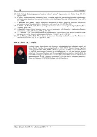  ISSN: 2089-9823
J. Edu. & Learn. Vol. 13, No. 1, February 2019 : 17 – 24
24
[25] H. B. Verheij, "Evaluating argumens based on toulmin’s scheme”, Argumenation, vol. 19, no. 3, pp. 347–371,
Springer 2006.
[26] P. Boero, "Argumentation and mathematical proof: a complex, productive, unavoidable relationship in mathematics
and mathematics education," International Newsletter on the Teaching and Learning of Mathematical Proof, vol. 7,
no. 8, 1999.
[27] J. Whitenack, and E. Yackel, "Making mathematical argumens in the primary grades: the importance of explaining
and justifying ideas," Teaching Children Mathematics, vol. 8, no. 9, pp. 524-527, May 2002.
[28] S. Krulik, J. A. Rudnick, and E. Milou, Teaching mathematics in middle school: a practical guide, Boston, MA :
Allyn and Bacon, 2003.
[29] N. Balacheff, Aspects of proof in pupils’ practice of school mathematics, In D. Pimm (Ed.), Mathematics, Teachers
and Children, London, UK: Hodder, 1988, pp. 216–235.
[30] A. Viholainen, "The View of mathematics and argumentation," Proceedings of The Seventh Congress of The
European Society For Research In Mathematics Education, CERME 7, pp. 243-252, 2011.
[31] W. G. Martin, and G. Harel, "Proof frames of preservice elementary teachers," Journal For Research in
Mathematics Education, vol. 20, no 1, pp. 41-51, 1989.
BIOGRAPHIES OF AUTHORS
Lia Budi Tristanti She graduated from elementary to junior high school in Jombang, namely MI
Raden Fattah Ngusikan Jombang (graduated in 2000), MTsN Bakalan Rayung Ngusikan
Jombang (graduated in 2003), SMKN 1 Jombang (graduated in 2006). Education Mathematics
S1 at STKIP PGRI Jombang (graduated in 2010) with degree S.Pd. The next education she took
at the State University of Surabaya with the ongoing BPPS scholarship from Dikti. In 2012, she
holds a Masters Degree in Mathematics Education. She continued her education in Mathematics
Doctoral Program at State University of Malang in 2013 with BPPDN scholarship from Dikti.
Career as a lecturer at STKIP PGRI Jombang from 2010 until now.
 