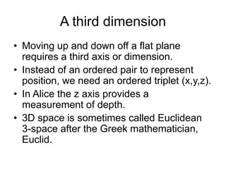 A third dimension
• Moving up and down off a flat plane
requires a third axis or dimension.
• Instead of an ordered pair to represent
position, we need an ordered triplet (x,y,z).
• In Alice the z axis provides a
measurement of depth.
• 3D space is sometimes called Euclidean
3-space after the Greek mathematician,
Euclid.
 