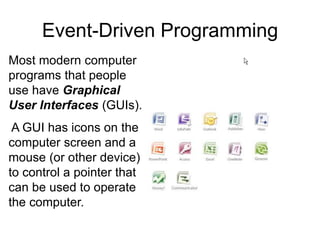 Most modern computer
programs that people
use have Graphical
User Interfaces (GUIs).
A GUI has icons on the
computer screen and a
mouse (or other device)
to control a pointer that
can be used to operate
the computer.
Event-Driven Programming
 