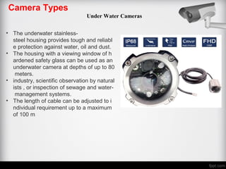 Camera Types
Under Water Cameras
• The underwater stainless-
steel housing provides tough and reliabl
e protection against water, oil and dust.
• The housing with a viewing window of h
ardened safety glass can be used as an
underwater camera at depths of up to 80
meters.
• industry, scientific observation by natural
ists , or inspection of sewage and water-
management systems.
• The length of cable can be adjusted to i
ndividual requirement up to a maximum
of 100 m
 