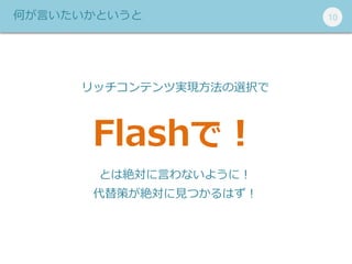 101010何が言いたいかというと
リッチコンテンツ実現方法の選択で
Flashで！
とは絶対に言わないように！
代替策が絶対に見つかるはず！
 