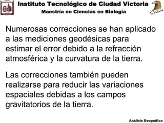 Numerosas correcciones se han aplicado
a las mediciones geodésicas para
estimar el error debido a la refracción
atmosférica y la curvatura de la tierra.
Las correcciones también pueden
realizarse para reducir las variaciones
espaciales debidas a los campos
gravitatorios de la tierra.
 