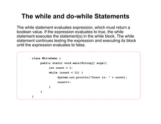 The while and do-while Statements
The while statement evaluates expression, which must return a
boolean value. If the expression evaluates to true, the while
statement executes the statement(s) in the while block. The while
statement continues testing the expression and executing its block
until the expression evaluates to false.
class WhileDemo {
public static void main(String[] args){
int count = 1;
while (count < 11) {
System.out.println("Count is: " + count);
count++;
}
}
}
 