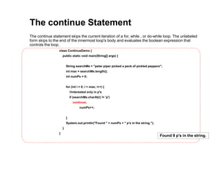 The continue Statement
The continue statement skips the current iteration of a for, while , or do-while loop. The unlabeled
form skips to the end of the innermost loop's body and evaluates the boolean expression that
controls the loop.
class ContinueDemo {
public static void main(String[] args) {
String searchMe = "peter piper picked a peck of pickled peppers";
int max = searchMe.length();
int numPs = 0;
for (int i = 0; i < max; i++) {
//interested only in p's
if (searchMe.charAt(i) != 'p')
continue;
numPs++;
}
System.out.println("Found " + numPs + " p's in the string.");
}
}
Found 9 p's in the string.
 
