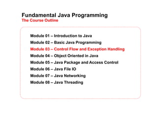 Fundamental Java Programming
The Course Outline
Module 01 – Introduction to Java
Module 02 – Basic Java Programming
Module 03 – Control Flow and Exception Handling
Module 04 – Object Oriented in Java
Module 05 – Java Package and Access Control
Module 06 – Java File IO
Module 07 – Java Networking
Module 08 – Java Threading
 