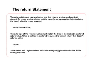 The return Statement
The return statement has two forms: one that returns a value, and one that
doesn't. To return a value, simply put the value (or an expression that calculates
the value) after the return keyword.
return countResult;
The data type of the returned value must match the type of the method's declared
return value. When a method is declared void, use the form of return that doesn't
return a value.
return;
The Classes and Objects lesson will cover everything you need to know about
writing methods.
 