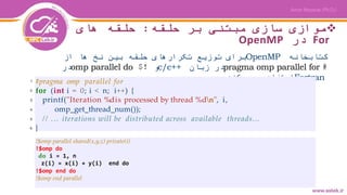 ‫حلقه‬ ‫بر‬ ‫مبتنی‬ ‫سازی‬ ‫موازی‬:‫های‬ ‫حلقه‬
For‫در‬OpenMP
‫کتابخانه‬OpenMP‫از‬ ‫ها‬ ‫نخ‬ ‫بین‬ ‫حلقه‬ ‫تکرارهای‬ ‫توزیع‬ ‫برای‬
#pragma omp parallel for‫زبان‬ ‫در‬c/c++‫و‬!$omp parallel do‫در‬
Fortran‫کند‬ ‫می‬ ‫استفاده‬
!$omp parallel shared(x,y,z) private(i)
!$omp do
do i = 1, n
z(i) = x(i) + y(i) end do
!$omp end do
!$omp end parallel
#pragma omp parallel for
for (int i = 0; i < n; i++) {
printf("Iteration %dis processed by thread %dn", i,
omp_get_thread_num());
// ... iterations will be distributed across available threads...
}
!$omp parallel shared(x,y,z) private(i)
!$omp do
do i = 1, n
z(i) = x(i) + y(i) end do
!$omp end do
!$omp end parallel
1
2
3
4
5
6
 