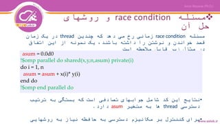 ‫مسئله‬race condition‫روشهای‬ ‫و‬
‫آن‬ ‫حل‬
‫مسئله‬race condition‫چندین‬ ‫که‬ ‫دهد‬ ‫می‬ ‫رخ‬ ‫زمانی‬thread‫زمان‬ ‫یک‬ ‫در‬
‫اتفاق‬ ‫این‬ ‫از‬ ‫نمونه‬ ‫یک‬ ،‫باشند‬ ‫داشته‬ ‫را‬ ‫نوشتن‬ ‫و‬ ‫خواندن‬ ‫قصد‬
‫است‬ ‫مالحظه‬ ‫قابل‬ ‫زیر‬ ‫مثال‬ ‫در‬
asum = 0.0d0
!$omp parallel do shared(x,y,n,asum) private(i)
do i = 1, n
asum = asum + x(i)* y(i)
end do
!$omp end parallel do
•‫ترتیب‬ ‫به‬ ‫بستگی‬ ‫که‬ ‫است‬ ‫تصادفی‬ ‫جوابهای‬ ‫شامل‬ ‫کد‬ ‫این‬ ‫نتایج‬
‫دسترسی‬thread‫متغیر‬ ‫به‬ ‫ها‬asum‫دارد‬.
•‫روشهایی‬ ‫به‬ ‫نیاز‬ ‫حافظه‬ ‫به‬ ‫دسترسی‬ ‫مکانیزم‬ ‫بر‬ ‫کننترل‬ ‫برای‬
 